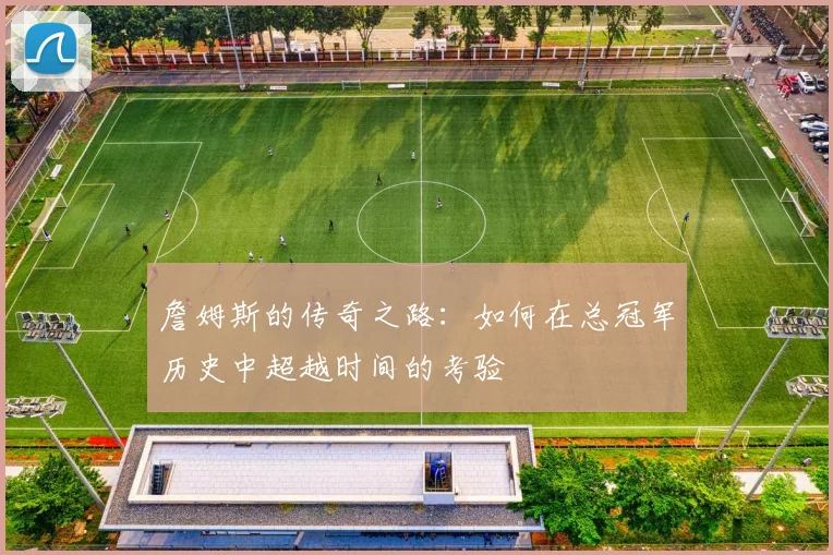 詹姆斯的传奇之路：如何在总冠军历史中超越时间的考验