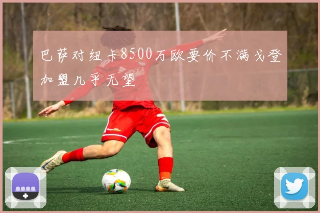 巴萨对纽卡8500万欧要价不满戈登加盟几乎无望