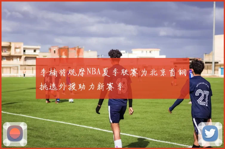 李楠将观摩NBA夏季联赛为北京首钢挑选外援助力新赛季
