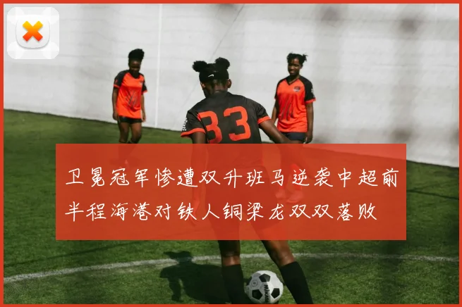 卫冕冠军惨遭双升班马逆袭中超前半程海港对铁人铜梁龙双双落败