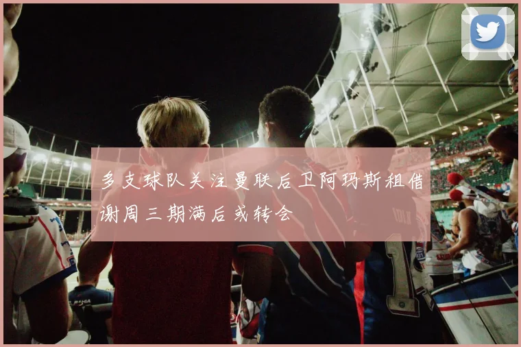 多支球队关注曼联后卫阿玛斯租借谢周三期满后或转会