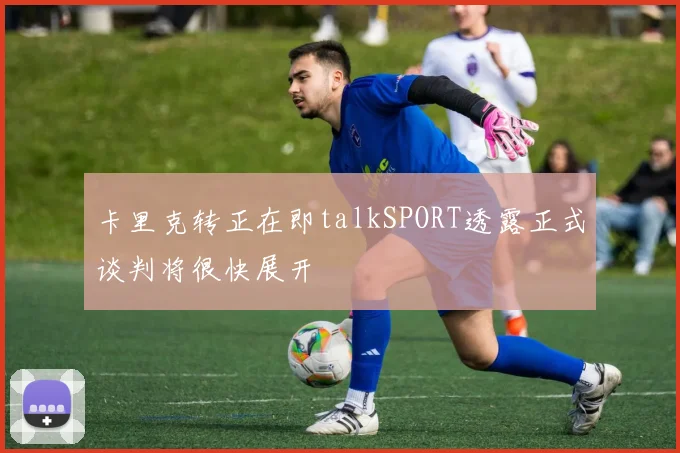 卡里克转正在即talkSPORT透露正式谈判将很快展开