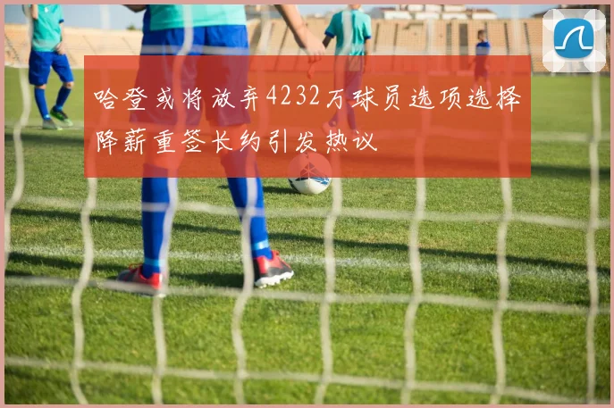 哈登或将放弃4232万球员选项选择降薪重签长约引发热议