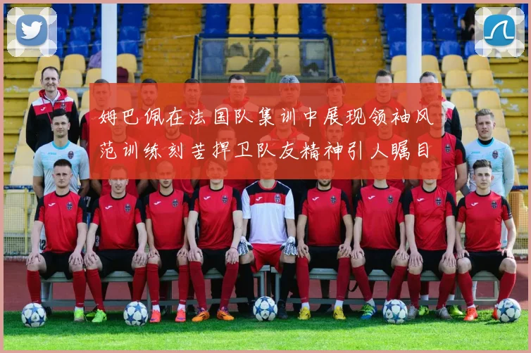 姆巴佩在法国队集训中展现领袖风范训练刻苦捍卫队友精神引人瞩目