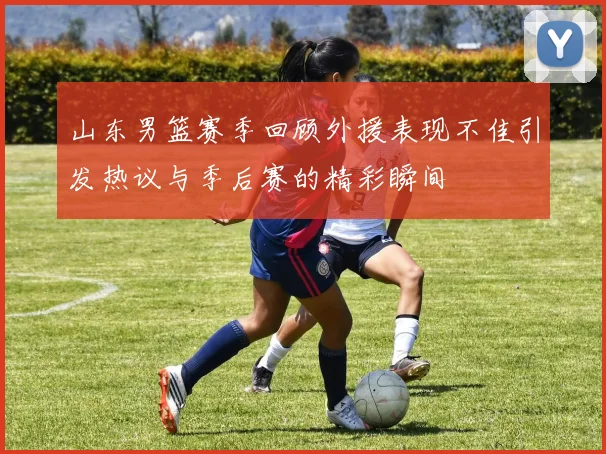 山东男篮赛季回顾外援表现不佳引发热议与季后赛的精彩瞬间