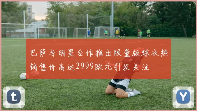 巴萨与明星合作推出限量版球衣热销售价高达2999欧元引发关注