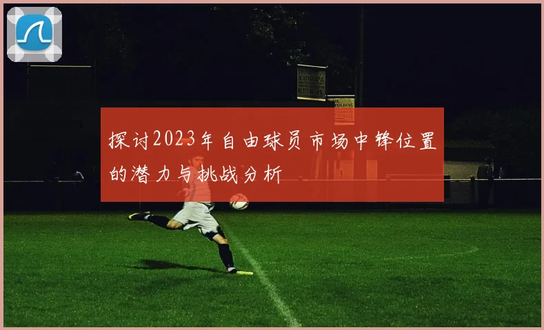 探讨2023年自由球员市场中锋位置的潜力与挑战分析