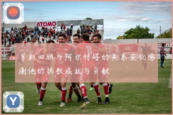 亨利回顾与阿尔特塔的关系变化感谢他的执教成就与贡献