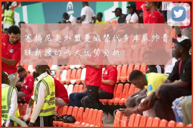 塞梅尼奥加盟曼城替代多库瓜帅青睐新援的两大优势分析