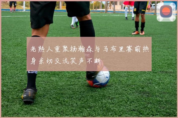 老熟人重聚杨瀚森与马布里赛前热身亲切交流笑声不断