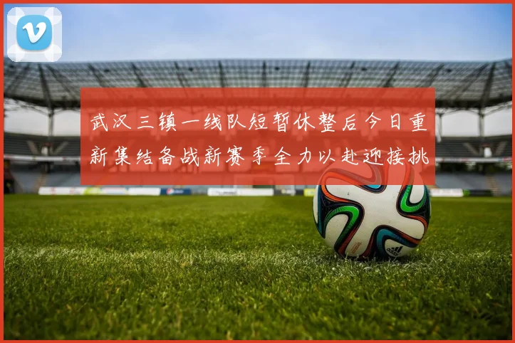 武汉三镇一线队短暂休整后今日重新集结备战新赛季全力以赴迎接挑战