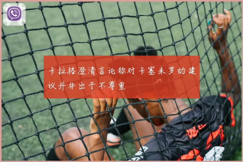 卡拉格澄清言论称对卡塞米罗的建议并非出于不尊重